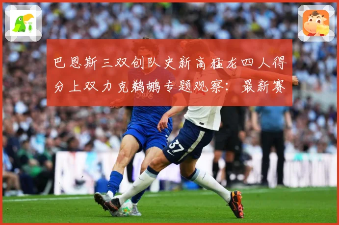 巴恩斯三双创队史新高猛龙四人得分上双力克鹈鹕专题观察：最新赛事动态与深度分析