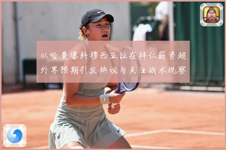 以哈曼爆料穆西亚拉在拜仁薪资超外界预期引发热议与关注战术观察：最新赛事动态与深度分析