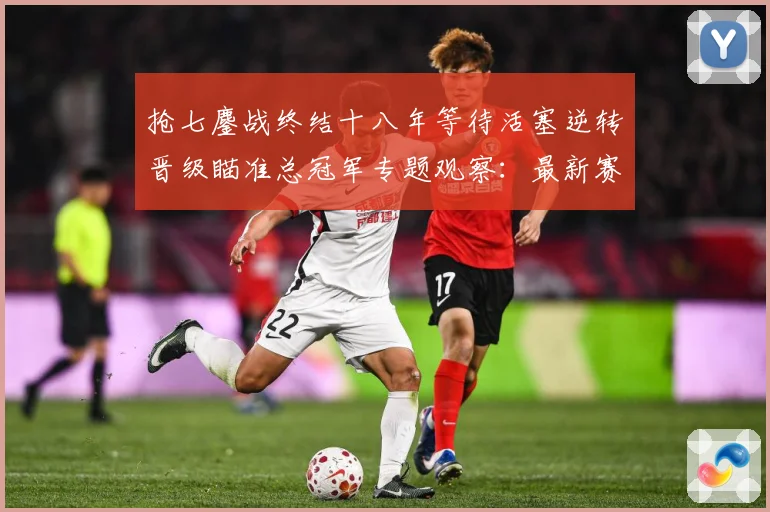 抢七鏖战终结十八年等待活塞逆转晋级瞄准总冠军专题观察：最新赛事动态与深度分析