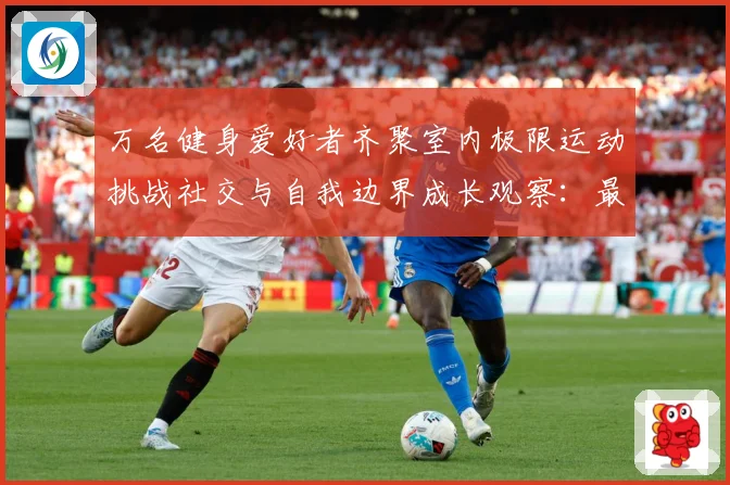 万名健身爱好者齐聚室内极限运动挑战社交与自我边界成长观察：最新赛事动态与深度分析
