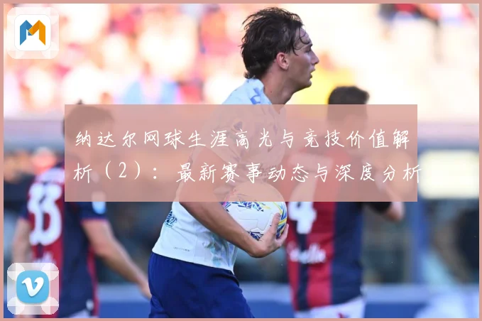 纳达尔网球生涯高光与竞技价值解析（2）：最新赛事动态与深度分析