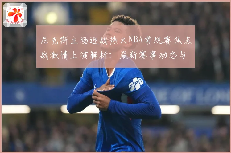 尼克斯主场迎战热火NBA常规赛焦点战激情上演解析：最新赛事动态与深度分析