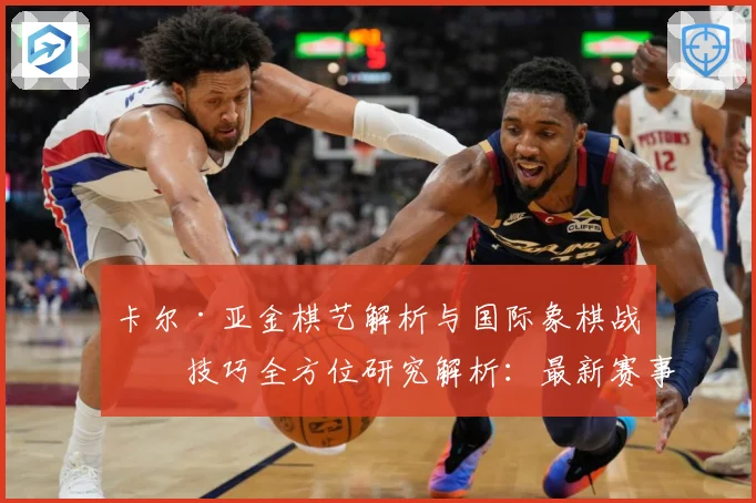 卡尔·亚金棋艺解析与国际象棋战略技巧全方位研究解析：最新赛事动态与深度分析