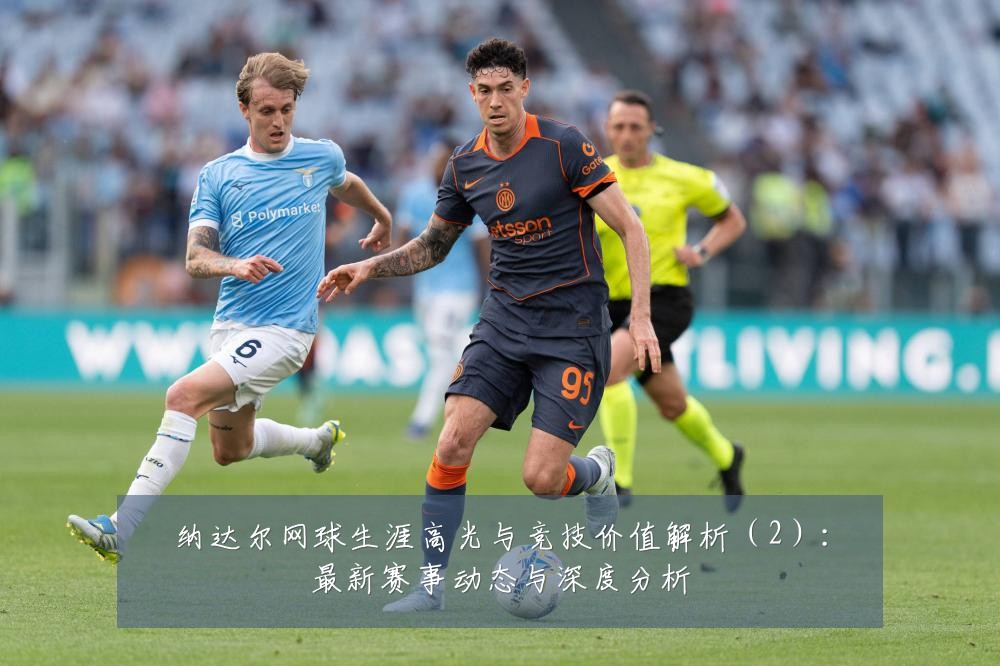 纳达尔网球生涯高光与竞技价值解析(2):最新赛事动态与深度分析