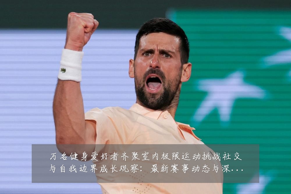 万名健身爱好者齐聚室内极限运动挑战社交与自我边界成长观察：最新赛事动态与深度分析