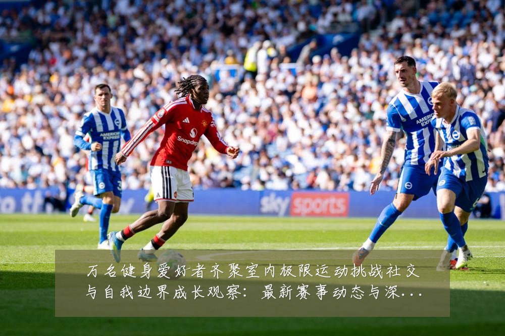 万名健身爱好者齐聚室内极限运动挑战社交与自我边界成长观察：最新赛事动态与深度分析