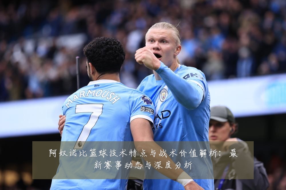 阿奴诺比篮球技术特点与战术价值解析：最新赛事动态与深度分析