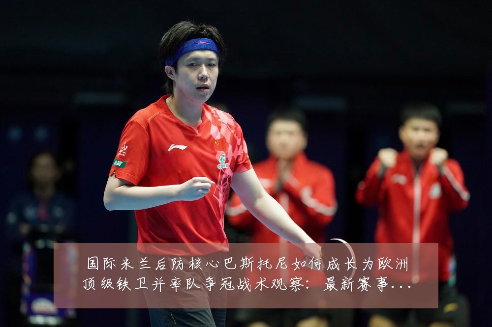 国际米兰后防核心巴斯托尼如何成长为欧洲顶级铁卫并率队争冠战术观察：最新赛事动态与深度分析