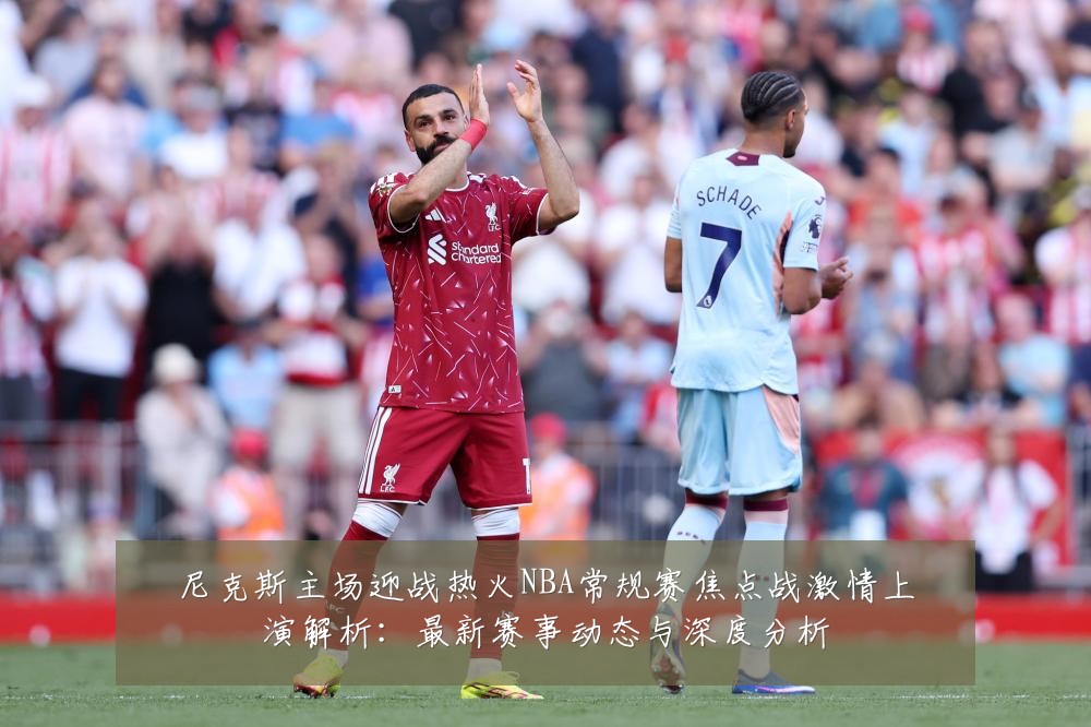 尼克斯主场迎战热火NBA常规赛焦点战激情上演解析：最新赛事动态与深度分析