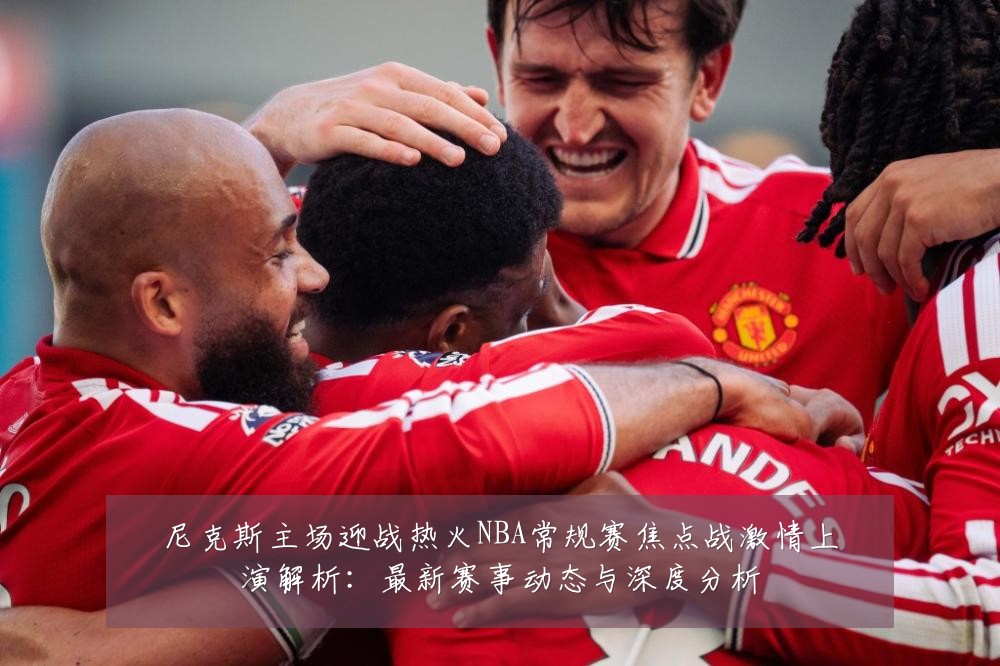 尼克斯主场迎战热火NBA常规赛焦点战激情上演解析：最新赛事动态与深度分析