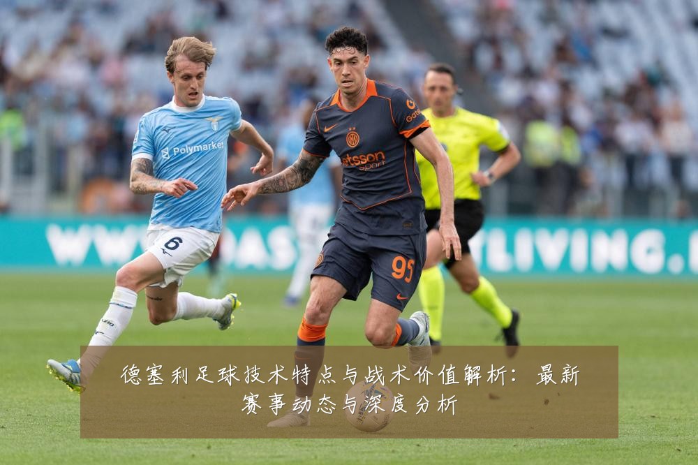 德塞利足球技术特点与战术价值解析:最新赛事动态与深度分析